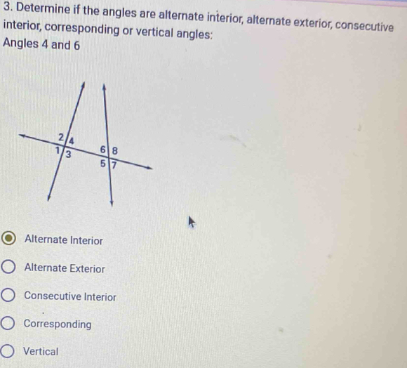 Determine if the angles are alternate interior, alternate exterior, consecutive
interior, corresponding or vertical angles:
Angles 4 and 6
Alternate Interior
Alternate Exterior
Consecutive Interior
Corresponding
Vertical