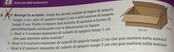 Esercizi dell'unità G14 
# 205 Riempi la scatola Guido ha alcuní cubettí di legno di spígolo 
lungo 1 cm, altri di spígolo lungo 2 cm e altri ancora di spígolo 
lungo 3 cm. Vuole riempire una scatola di cartone a forma di 
m 
parallelepipedo rettangolo con le dimensioni in figura. 
@. Qual è il numero massimo di cubetti di spigolo lungo 1 cm
che può mettere nella scatola? 
b. Qual è il numero massimo di cubetti di spígolo lungo 2 cm che può mettere nella scatola? 
c. Qual è il numero massimo di cubetti di spigolo lungo 3 cm che può mettere nella scatola?