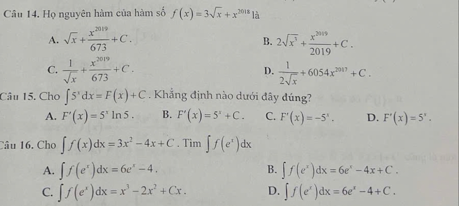 Họ nguyên hàm của hàm số f(x)=3sqrt(x)+x^(2018) là
A. sqrt(x)+ x^(2019)/673 +C. 2sqrt(x^3)+ x^(2019)/2019 +C. 
B.
C.  1/sqrt(x) + x^(2019)/673 +C. D.  1/2sqrt(x) +6054x^(2017)+C. 
Câu 15. Cho ∈t 5^xdx=F(x)+C. Khẳng định nào dưới đây đúng?
A. F'(x)=5^xln 5. B. F'(x)=5^x+C. C. F'(x)=-5^x. D. F'(x)=5^x·
Câu 16. Cho ∈t f(x)dx=3x^2-4x+C. Tìm ∈t f(e^x)dx
B.
A. ∈t f(e^x)dx=6e^x-4. ∈t f(e^x)dx=6e^x-4x+C.
D.
C. ∈t f(e^x)dx=x^3-2x^2+Cx. ∈t f(e^x)dx=6e^x-4+C.