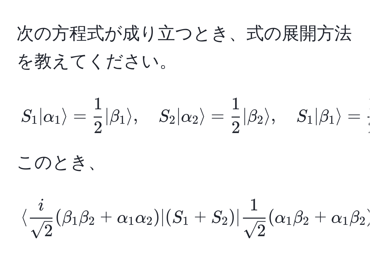 次の方程式が成り立つとき、式の展開方法を教えてください。  
[
S_1 |alpha_1rangle =  1/2  |beta_1rangle, quad S_2 |alpha_2rangle =  1/2  |beta_2rangle, quad S_1 |beta_1rangle =  1/2  |alpha_1rangle, quad S_2 |beta_2rangle =  1/2  |alpha_2rangle
]  
このとき、  
[
langle  i/sqrt(2) (beta_1 beta_2 + alpha_1 alpha_2) | (S_1 + S_2) |  1/sqrt(2) (alpha_1 beta_2 + alpha_1 beta_2) rangle = i
]