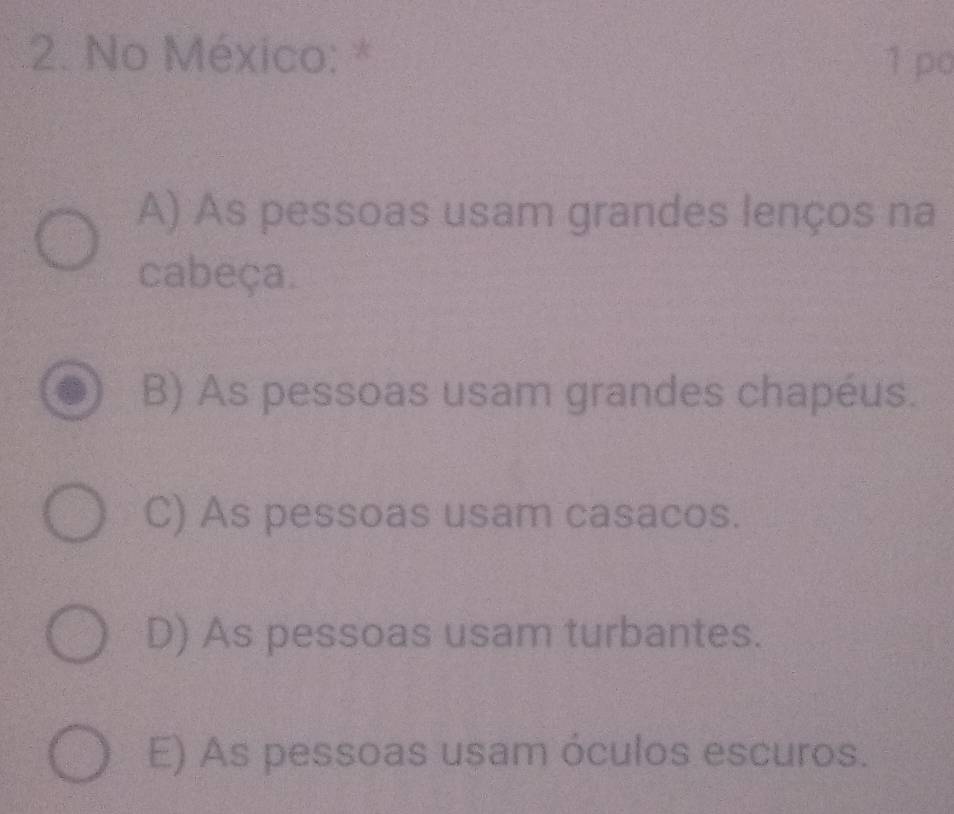 No México: * 1 po
A) As pessoas usam grandes lenços na
cabeça.
B) As pessoas usam grandes chapéus.
C) As pessoas usam casacos.
D) As pessoas usam turbantes.
E) As pessoas usam óculos escuros.