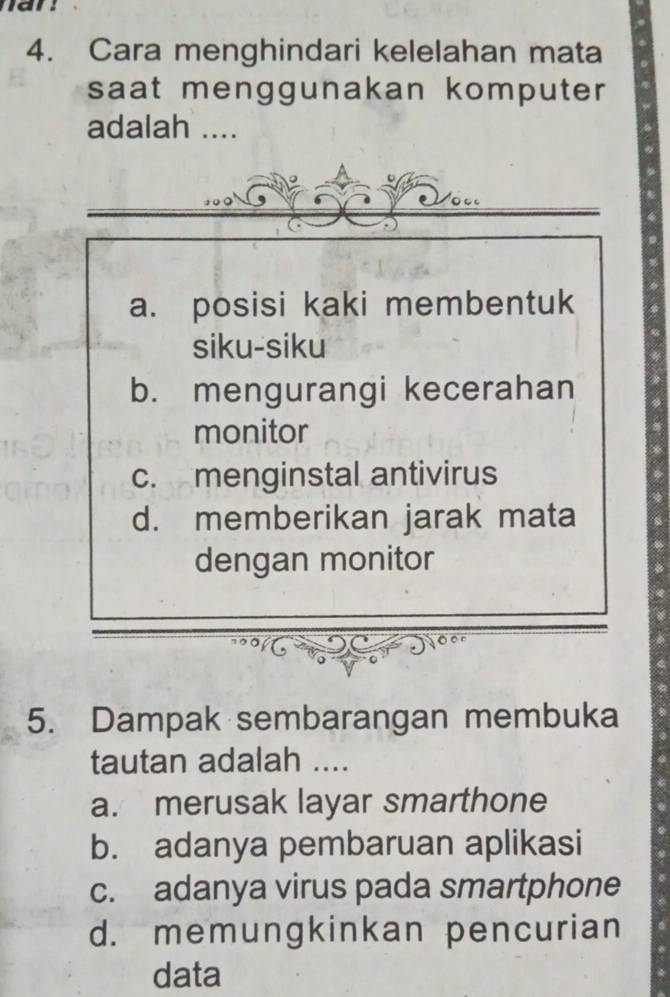 Cara menghindari kelelahan mata
saat menggunakan komputer
adalah ....
a. posisi kaki membentuk
siku-siku
b. mengurangi kecerahan
monitor
c. menginstal antivirus
d. memberikan jarak mata
dengan monitor
5. Dampak sembarangan membuka
tautan adalah ....
a. merusak layar smarthone
b. adanya pembaruan aplikasi
c. adanya virus pada smartphone
d. memungkinkan pencurian
data