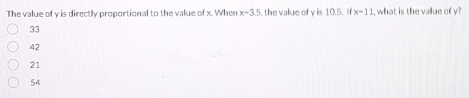 The value of y is directly proportional to the value of x. When x=3.5 the value of y is 10.5. If x=11 I, what is the value of y?
33
42
21
54