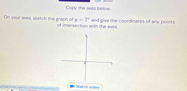 allowed 
Copy the axes below. 
On your axes, sketch the graph of y=7^x and give the coordinates of any points 
of intersection with the axes. 
Watch video 
ae/f1d0975d-60ca-4a20-b23e-81f02b7dd73f/task/6/item/3