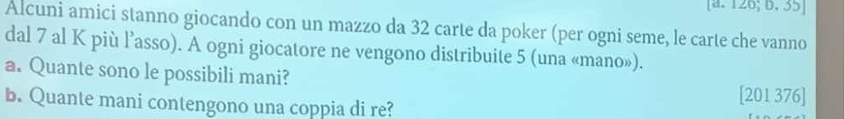 [a. 126; D. 35 ] 
Alcuni amici stanno giocando con un mazzo da 32 carte da poker (per ogni seme, le carte che vanno 
dal 7 al K più l’asso). A ogni giocatore ne vengono distribuite 5 (una «mano»). 
a. Quante sono le possibili mani? [201 376] 
b. Quante mani contengono una coppia di re?