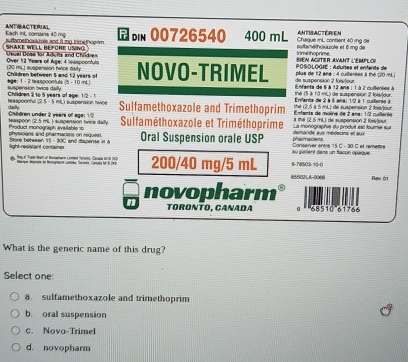 ANTIBACTERIAL Each inl, comaine 40 mg bn 00726540 400 mL Chaqué mL contient 40 mg đe antisactérien
s ramethoxaois and it mng timehooam . suttaméthouuzole et l mỹ de
Osual Dose for Adulls and Chüdren SHAKE WELL BEFORE ÜSING. Over 12 Years of Age; 4 leaspoonfuls NOVO-TRIMEL *  POSOLOGIE : Aduites et enfante de BIEN AGITER AVANT L'EMPLOI trime hoorime 
(20 mL) suspension twcs daity. Children between 5 and 1:2 years of de suspension 2 foisvteur  plus de 12 ans : 4 cullerées à thé (20 /mL ]
suspension ovice dally age: 1- 2 teaspoonfuls (5 · 10 mL)    fanta de 1 à 12 ara :1 à 2 csent   thé (5 à 10 mL) de suspension 2 foi)our.
teaspoonful (2.5 - 5 mL) suspension hwice Chilldren 2 10 5 years of age: 12 - 1
daily Sulfamethoxazole and Trimethoprim  Éntanta de moèra de 2 ana: 1/2 culeróa  ta (2.5 à 5 mL) de suspension 2 fs/our  Ervante de 2 à 5 ane: 1/2 à 1 cuillerie à
teaspoon (2.5 mL ) suspension trice daily. Chädren under 2 years of age: 12  Pruct monograph avtah é  =  Sulfaméthoxazole et Triméthoprime  defacõe aua céfecins al a La monographie du produit est tourie sur a the (2.5 mL) de suspension 2 forsfour
Saor  h et ween 15 -  0C and  discens   n  physicians and pharmacists on request. light resistant container Oral Suspension orale USP au galient dans un flacon opaque Conserver entre 15 C - 30 C et remettre pharmaciens.
4. 19 F Tom Wah of Ronehen Liméed Toronio Clarada teril 1913)  Marque deposre dn hecorptara canatba, fororo, Conota fr l 293 200/40 mg/5 mL 6-7WSO3-90-(
65502LA-0006 Rạv ớ1
novopharm
TóRÍNTo, CanaDa 68510'61766
What is the generic name of this drug?
Select one:
a sulfamethoxazole and trimethoprim
b. oral suspension
C. Novo-Trimel
d. novopharm