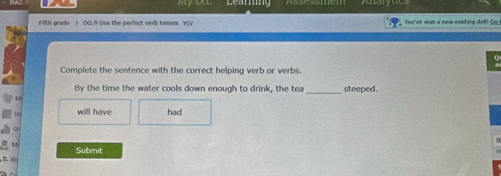 DIAZ MyiXl Learing Assessmem Anaryuc 
Fifth grade 》 00.9 Use the perfect verb tenses Y You've won a new nesting doll! Go 
Q 
Complete the sentence with the correct helping verb or verbs. 
By the time the water cools down enough to drink, the tea _steeped . 
Mz 
will have 
Up had 
Gr 
M 
Submit 
B