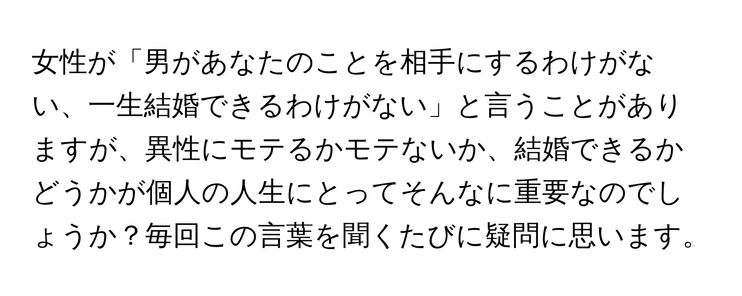 女性が「男があなたのことを相手にするわけがない、一生結婚できるわけがない」と言うことがありますが、異性にモテるかモテないか、結婚できるかどうかが個人の人生にとってそんなに重要なのでしょうか？毎回この言葉を聞くたびに疑問に思います。