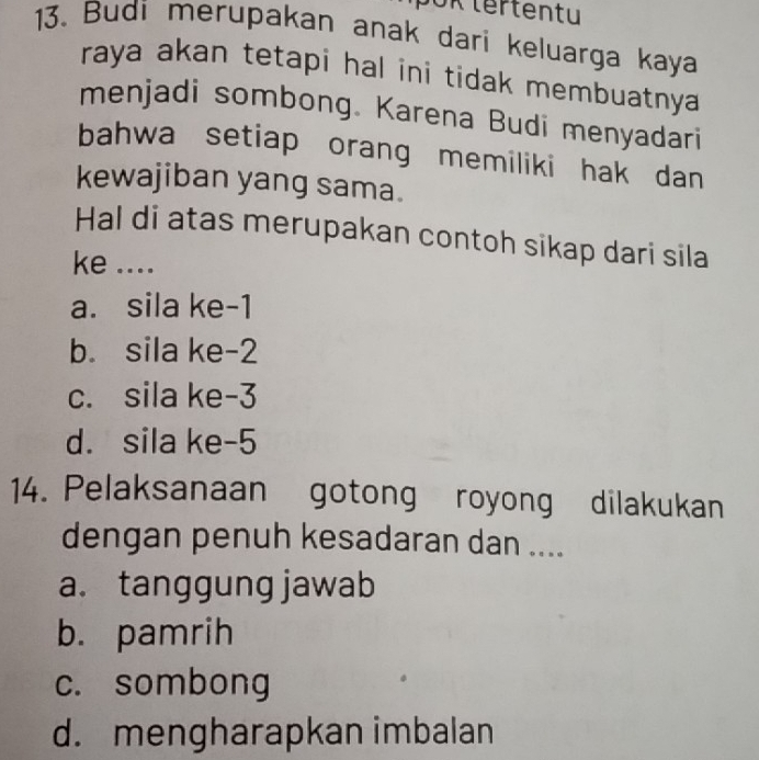 OK tertentu
13. Budi merupakan anak dari keluarga kaya
raya akan tetapi hal ini tidak membuatnya .
menjadi sombong. Karena Budi menyadari
bahwa setiap orang memiliki hak dan 
kewajiban yang sama.
Hal di atas merupakan contoh sikap dari sila
ke ....
a. sila ke -1
b. sila ke -2
c. sila ke -3
d. sila ke -5
14. Pelaksanaan gotong royong dilakukan
dengan penuh kesadaran dan ....
a. tanggung jawab
b. pamrih
c. sombong
d. mengharapkan imbalan