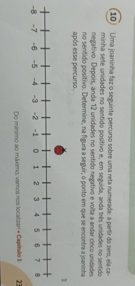 Uma joaninha faz o seguinte percurso sobre uma reta numerada: a partir do zero, ela ca- 
minha sete unidades no sentido positivo e, em seguida, anda três unidades no sentido 
negativo. Depois, anda 12 unidades no sentido negativo e volta a andar cinco unidades 
no sentido positivo. Determine, na figura a seguir, o ponto em que se encontra a joaninha 
após esse percurso. 
Do mínimo ao máximo, vamos nos localizar! • Capítulo 1 23