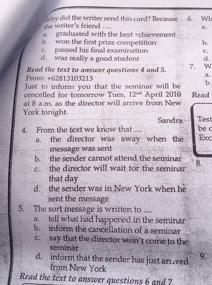 Why did the writer send this card? Because 6. Wh
the writer’s friend ....
a.
a. graduated with the best achievement
b. won the first prize competition b.
c. passed his final examination C.
d. was really a good student d.
Read the text to answer questions 4 and 5. 7. ₹W
From: +62813103213
a.
Just to inform you that the seminar will be b.
cencelled for tomorrow Tues, 12^(nd) April 2010 Read
at 8 a.m. as the director will arrive from New
York tonight.
Sandra Test
4. From the text we know that .... be c
a. the director was away when the Exc
message was sent
b. the sender cannot attend the seminar 8.
c. the director will wait tor the seminar
that day
d. the sender was in New York when he
sent the message
5. The sort message is written to ....
a. tell what had happened in the seminar
b. inform the cancellation of a seminar
c. say that the director won’t come to the
seminar
d. inform that the sender has just arrived
9.
from New York
Read the text to answer questions 6 and 7