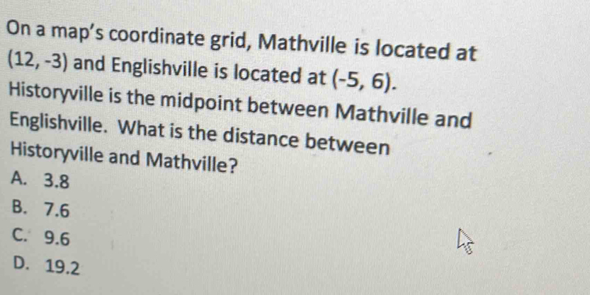 On a map's coordinate grid, Mathville is located at
(12,-3) and Englishville is located at (-5,6). 
Historyville is the midpoint between Mathville and
Englishville. What is the distance between
Historyville and Mathville?
A. 3.8
B. 7.6
C. 9.6
D. 19.2