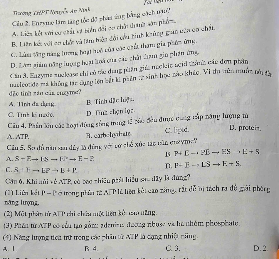 Tài liệu n
Trường THPT Nguyễn An Ninh
Câu 2. Enzyme làm tăng tốc độ phản ứng bằng cách nào?
A. Liên kết với cơ chất và biến đồi cơ chất thành sản phẩm.
B. Liên kết với cơ chất và làm biến đổi cấu hình không gian của cơ chất.
C. Làm tăng năng lượng hoạt hoá của các chất tham gia phản ứng.
D. Làm giảm năng lượng hoạt hoá của các chất tham gia phản ứng.
Câu 3. Enzyme nuclease chỉ có tác dụng phân giải nucleic acid thành các đơn phân
nucleotide mà không tác dụng lên bất kì phân tử sinh học nào khác. Ví dụ trên muốn nói đến
đặc tính nào của enzyme?
A. Tính đa dạng.
B. Tính đặc hiệu.
C. Tính kị nước.
D. Tính chọn lọc.
Câu 4. Phần lớn các hoạt động sống trong tế bào đều được cung cấp năng lượng từ
A. ATP.
B. carbohydrate. C. lipid.
D. protein.
Câu 5. Sơ đồ nào sau đây là đúng với cơ chế xúc tác của enzyme?
A. S+Eto ESto EPto E+P.
B. P+Eto PEto ESto E+S.
D. P+Eto ESto E+S.
C. S+Eto EPto E+P.
Câu 6. Khi nói về ATP, có bao nhiêu phát biểu sau đây là đúng?
(1) Liên kết P ~ P ở trong phân tử ATP là liên kết cao năng, rất dễ bị tách ra để giải phóng
năng lượng.
(2) Một phân tử ATP chi chứa một liên kết cao năng.
(3) Phân tử ATP có cấu tạo gồm: adenine, đường ribose và ba nhóm phosphate.
(4) Năng lượng tích trữ trong các phân tử ATP là dạng nhiệt năng.
A. 1. B. 4. C. 3. D. 2.