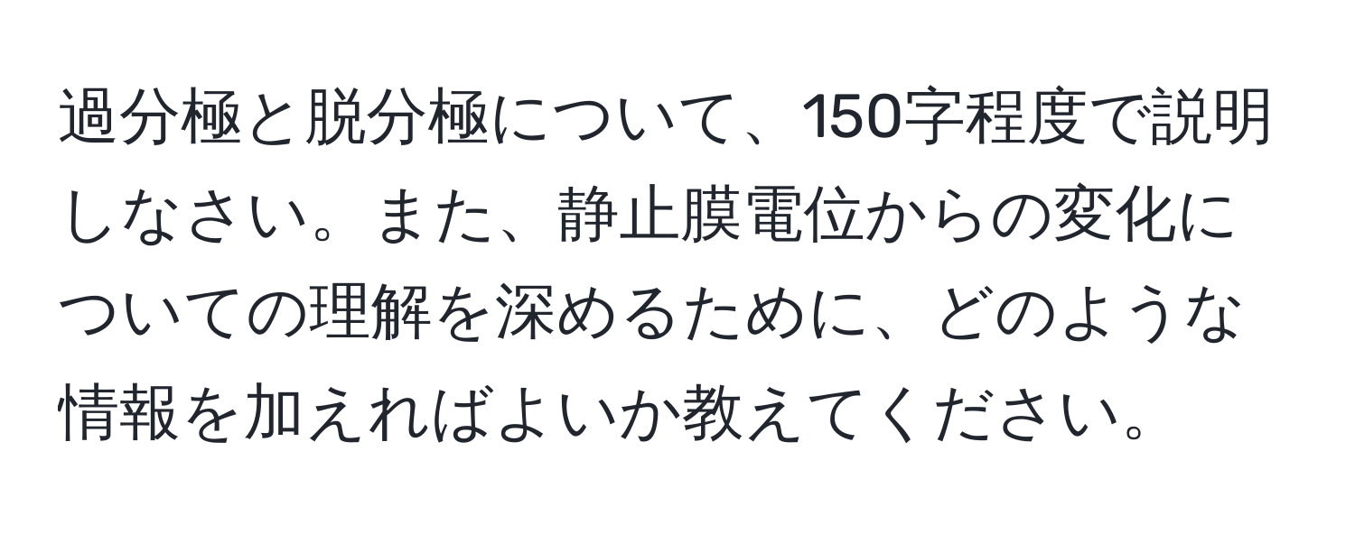 過分極と脱分極について、150字程度で説明しなさい。また、静止膜電位からの変化についての理解を深めるために、どのような情報を加えればよいか教えてください。