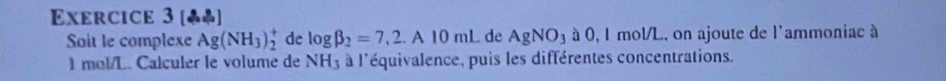 [♣] 
Soit le complexe Ag(NH_3)_2^(+ de log beta _2)=7,2.A10mL de AgNO_3aO,l l mol/L, on ajoute de l'ammoniac à
l mol/L. Calculer le volume de NH_3 à l'équivalence, puis les différentes concentrations.