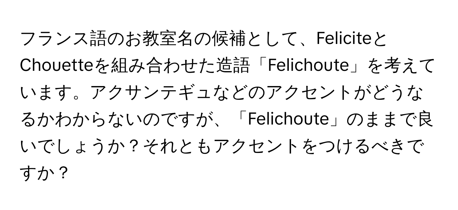 フランス語のお教室名の候補として、FeliciteとChouetteを組み合わせた造語「Felichoute」を考えています。アクサンテギュなどのアクセントがどうなるかわからないのですが、「Felichoute」のままで良いでしょうか？それともアクセントをつけるべきですか？