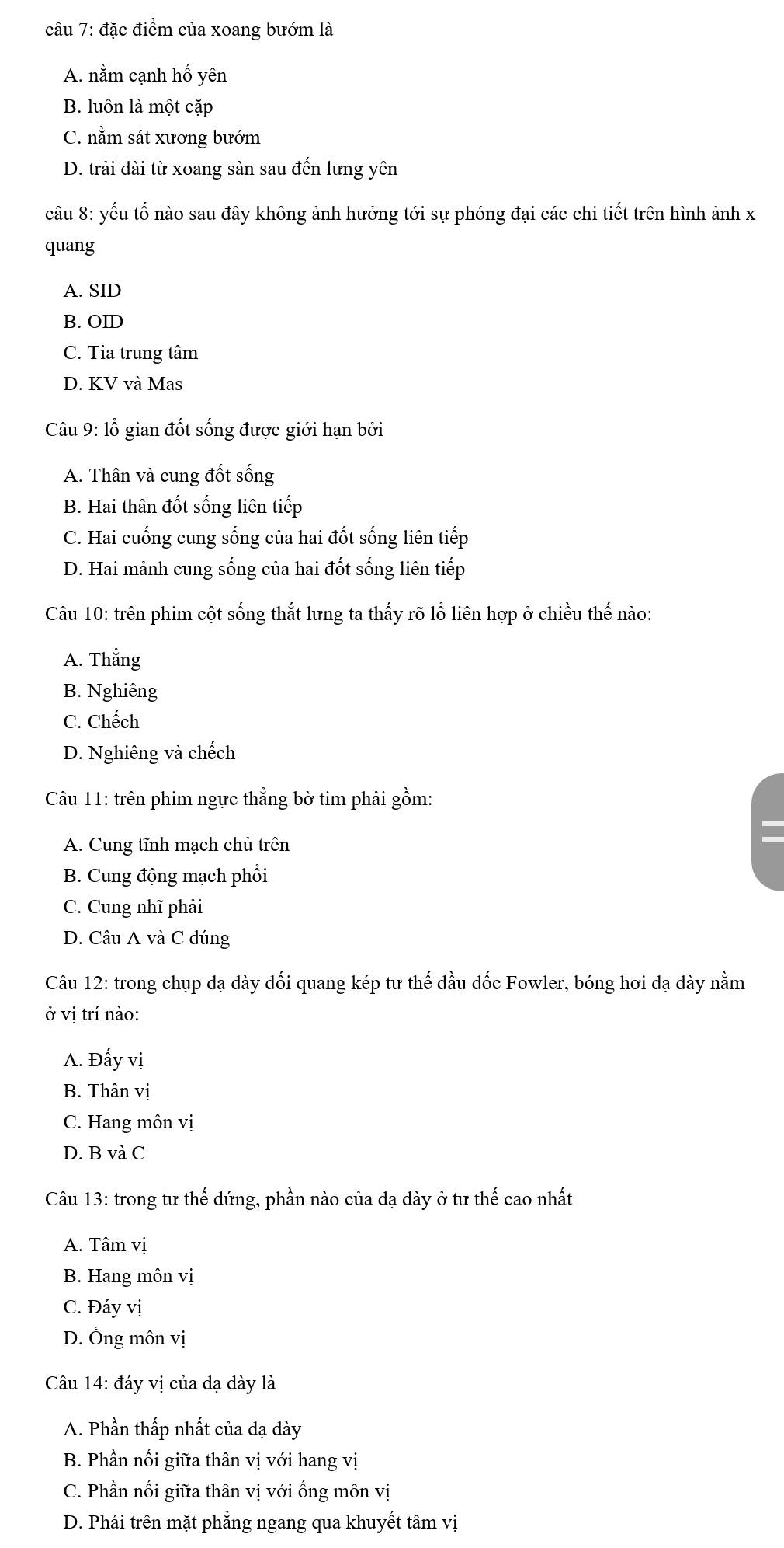 đặc điểm của xoang bướm là
A. nằm cạnh hố yên
B. luôn là một cặp
C. nằm sát xương bướm
D. trải dài từ xoang sàn sau đến lưng yên
câu 8: yếu tố nào sau đây không ảnh hưởng tới sự phóng đại các chi tiết trên hình ảnh x
quang
A. SID
B. OID
C. Tia trung tâm
D. KV và Mas
Câu 9: lỗ gian đốt sống được giới hạn bởi
A. Thân và cung đốt sống
B. Hai thân đốt sống liên tiếp
C. Hai cuống cung sống của hai đốt sống liên tiếp
D. Hai mảnh cung sống của hai đốt sống liên tiếp
Câu 10: trên phim cột sống thắt lưng ta thấy rõ lồ liên hợp ở chiều thế nào:
A. Thẳng
B. Nghiêng
C. Chếch
D. Nghiêng và chếch
Câu 11: trên phim ngực thẳng bờ tim phải gồm:
A. Cung tĩnh mạch chủ trên
B. Cung động mạch phôi
C. Cung nhĩ phải
D. Câu A và C đúng
Câu 12: trong chụp dạ dày đối quang kép tư thế đầu dốc Fowler, bóng hơi dạ dày nằm
ở vị trí nào:
A. Đấy vị
B. Thân vị
C. Hang môn vị
D. B và C
Câu 13: trong tư thế đứng, phần nào của dạ dày ở tư thế cao nhất
A. Tâm vị
B. Hang môn vị
C. Đáy vị
D. Ống môn vị
Câu 14: đáy vị của dạ dày là
A. Phần thấp nhất của dạ dày
B. Phần nối giữa thân vị với hang vị
C. Phần nối giữa thân vị với ống môn vị
D. Phái trên mặt phẳng ngang qua khuyết tâm vị