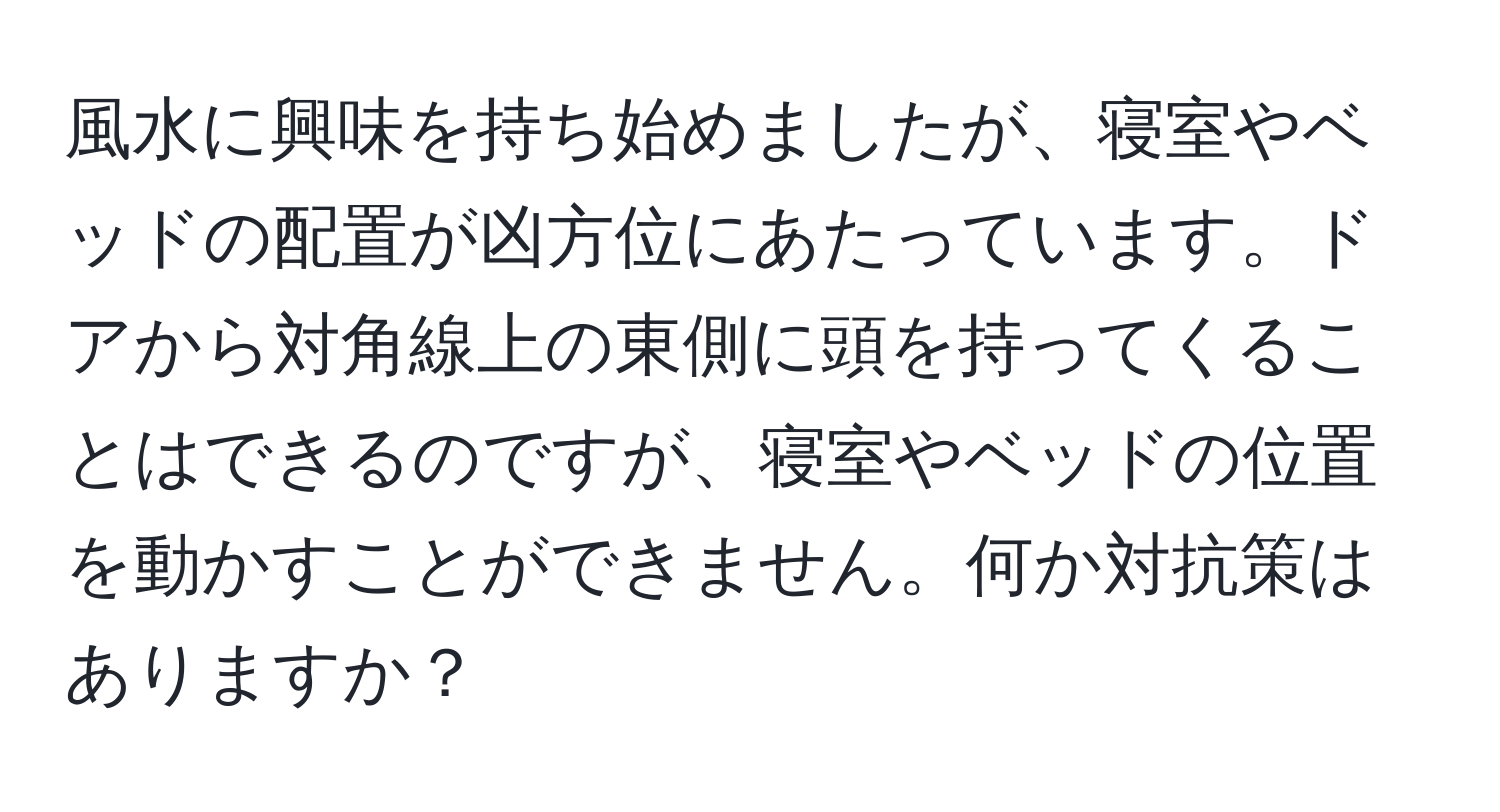 風水に興味を持ち始めましたが、寝室やベッドの配置が凶方位にあたっています。ドアから対角線上の東側に頭を持ってくることはできるのですが、寝室やベッドの位置を動かすことができません。何か対抗策はありますか？