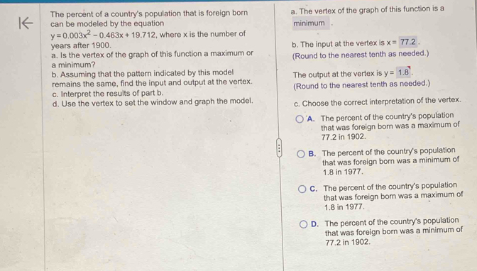 The percent of a country's population that is foreign born a. The vertex of the graph of this function is a
can be modeled by the equation minimum .
y=0.003x^2-0.463x+19.712 , where x is the number of
years after 1900.
a. Is the vertex of the graph of this function a maximum or b. The input at the vertex is x=77.2. 
a minimum? (Round to the nearest tenth as needed.)
b. Assuming that the pattern indicated by this model The output at the vertex is y=1.8. 
remains the same, find the input and output at the vertex. (Round to the nearest tenth as needed.)
c. Interpret the results of part b.
d. Use the vertex to set the window and graph the model. c. Choose the correct interpretation of the vertex.
A. The percent of the country's population
that was foreign born was a maximum of
77.2 in 1902.
B. The percent of the country's population
that was foreign born was a minimum of
1.8 in 1977.
C. The percent of the country's population
that was foreign born was a maximum of
1.8 in 1977.
D. The percent of the country's population
that was foreign born was a minimum of
77.2 in 1902.