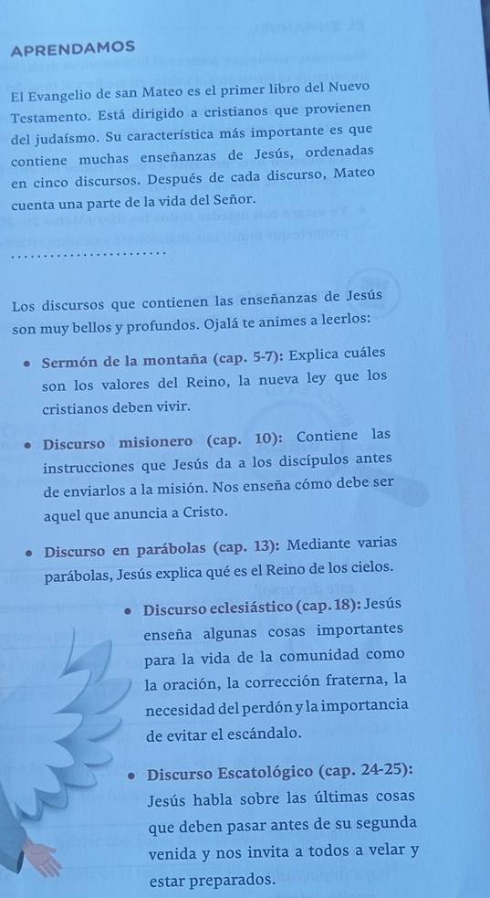 APRENDAMOS 
El Evangelio de san Mateo es el primer libro del Nuevo 
Testamento. Está dirigido a cristianos que provienen 
del judaísmo. Su característica más importante es que 
contiene muchas enseñanzas de Jesús, ordenadas 
en cinco discursos. Después de cada discurso, Mateo 
cuenta una parte de la vida del Señor. 
_ 
Los discursos que contienen las enseñanzas de Jesús 
son muy bellos y profundos. Ojalá te animes a leerlos: 
Sermón de la montaña (cap. 5-7): Explica cuáles 
son los valores del Reino, la nueva ley que los 
cristianos deben vivir. 
Discurso misionero (cap. 10): Contiene las 
instrucciones que Jesús da a los discípulos antes 
de enviarlos a la misión. Nos enseña cómo debe ser 
aquel que anuncia a Cristo. 
Discurso en parábolas (cap. 13): Mediante varias 
parábolas, Jesús explica qué es el Reino de los cielos. 
Discurso eclesiástico (cap. 18): Jesús 
enseña algunas cosas importantes 
para la vida de la comunidad como 
la oración, la corrección fraterna, la 
necesidad del perdón y la importancia 
de evitar el escándalo. 
Discurso Escatológico (cap. 24-25): 
Jesús habla sobre las últimas cosas 
que deben pasar antes de su segunda 
venida y nos invita a todos a velar y 
estar preparados.