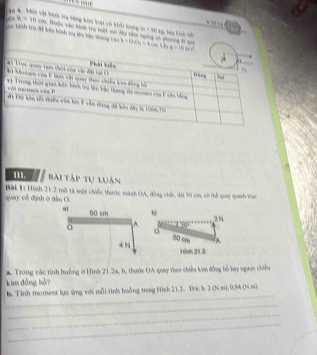 vật hình trụ bằng kim loại có khổi lượng m=80kg bán kính tiết
* Tố Lý c
jiên H=10 cm. Buộc vào hình trụ một sợi dây nằm ngang có phương đi qua
Tục hình trụ đề kéo hình trụ lên bắc thang cao h=0,0_3=4cm
III. bài Tập tự luận
Bài 1: Hình 21.2 mô tả một chiếc thước mánh OA, đồng chất, đài 50 cm, có thể quay quanh trục
quay cổ định ở đầu O.
b)
2 N
50 cm A
Hình 21.2
a. Trong các tỉnh huống ở Hình 21.2a, b, thước OA quay theo chiều kim đồng hồ hay ngược chiều
kim đồng hồ?
_
b. Tính moment lực ứng với mỗi tình huống trong Hình 21.2. D/s: b. (N,m (N,m
_
_
_