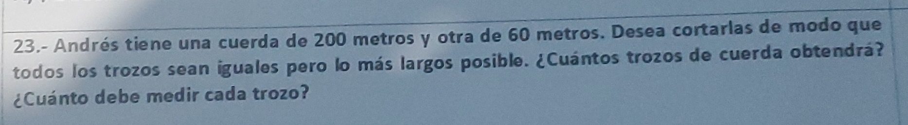 23.- Andrés tiene una cuerda de 200 metros y otra de 60 metros. Desea cortarlas de modo que 
todos los trozos sean iguales pero lo más largos posible. ¿Cuántos trozos de cuerda obtendrá? 
¿Cuánto debe medir cada trozo?