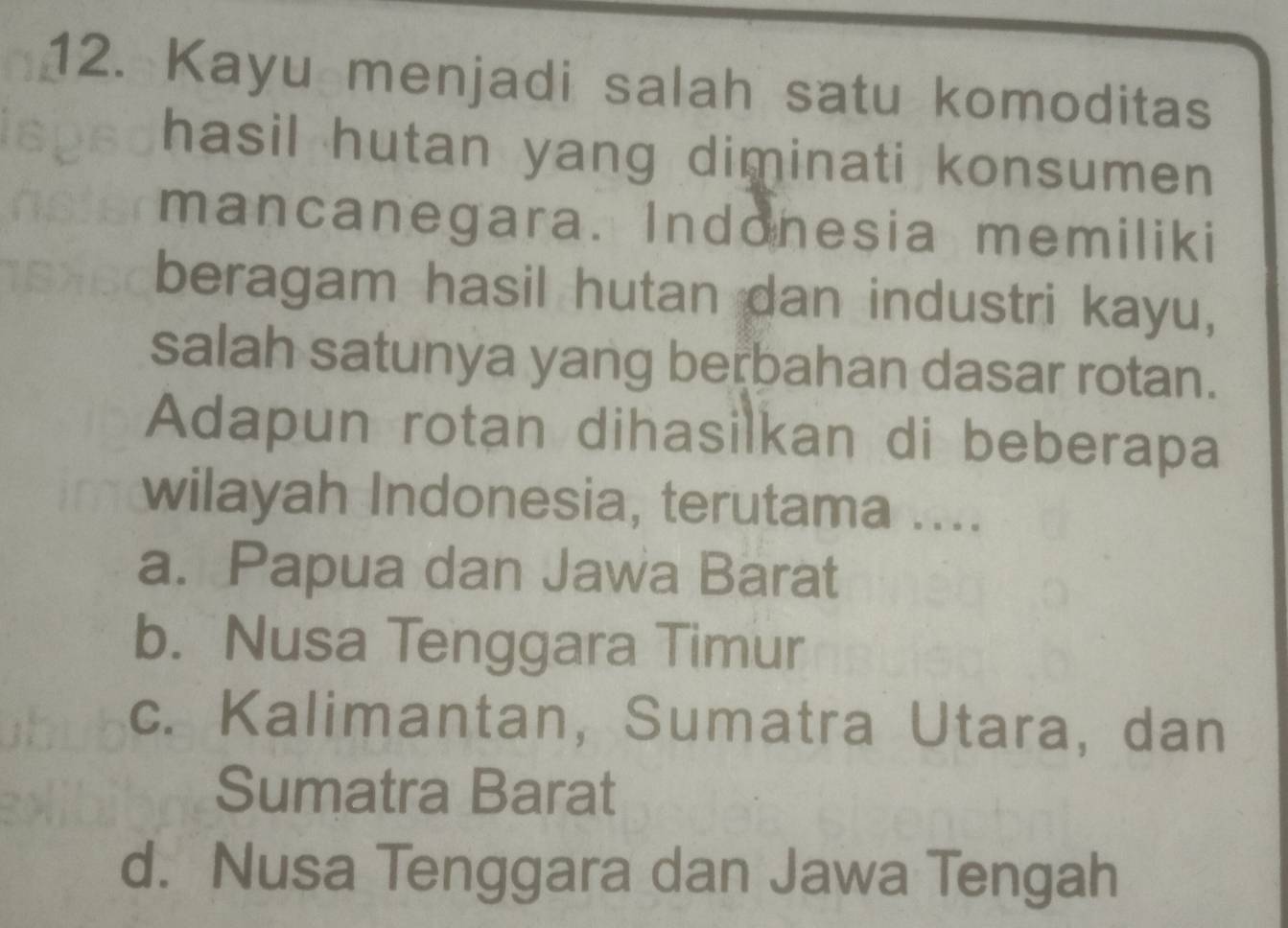 Kayu menjadi salah satu komoditas
hasil hutan yang diminati konsumen 
mancanegara. Indonesia memiliki
beragam hasil hutan dan industri kayu,
salah satunya yang berbahan dasar rotan.
Adapun rotan dihasilkan di beberapa
wilayah Indonesia, terutama ....
a. Papua dan Jawa Barat
b. Nusa Tenggara Timur
c. Kalimantan, Sumatra Utara, dan
Sumatra Barat
d. Nusa Tenggara dan Jawa Tengah