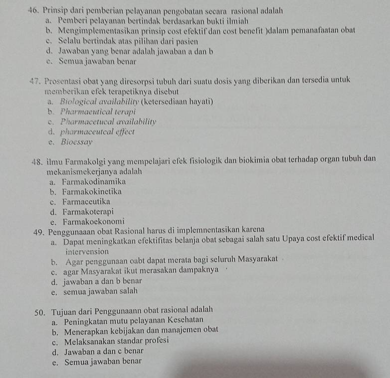 Prinsip dari pemberian pelayanan pengobatan secara rasional adalah
a. Pemberi pelayanan bertindak berdasarkan bukti ilmiah
b. Mengimplementasikan prinsip cost efektif dan cost benefit )dalam pemanafaatan obat
c. Selalu bertindak atas pilihan dari pasien
d. Jawaban yang benar adalah jawaban a dan b
e. Semua jawaban benar
47. Prosentasi obat yang diresorpsi tubuh dari suatu dosis yang diberikan dan tersedia untuk
memberikan efek terapetiknya disebut
a. Biological availability (ketersediaan hayati)
b. Pharmaeutical terapi
c. Pharmacetucal availability
d. pharmaceutcal effect
e. Bioessay
48. ilmu Farmakolgi yang mempelajari efek fisiologik dan biokimia obat terhadap organ tubuh dan
mekanismekerjanya adalah
a. Farmakodinamika
b. Farmakokinetika
c. Farmaceutika
d. Farmakoterapi
e. Farmakoekonomi
49. Penggunaaan obat Rasional harus di implemnentasikan karena
a. Dapat meningkatkan efektifitas belanja obat sebagai salah satu Upaya cost efektif medical
intervension
b. Agar penggunaan oabt dapat merata bagi seluruh Masyarakat
c. agar Masyarakat ikut merasakan dampaknya
d. jawaban a dan b benar
e. semua jawaban salah
50. Tujuan dari Penggunaann obat rasional adalah
a. Peningkatan mutu pelayanan Kesehatan
b. Menerapkan kebijakan dan manajemen obat
c. Melaksanakan standar profesi
d. Jawaban a dan c benar
e. Semua jawaban benar