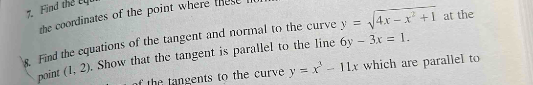 Find the c
the coordinates of the point where these 
8. Find the equations of the tangent and normal to the curve y=sqrt(4x-x^2+1) at the 
point (1,2). Show that the tangent is parallel to the line 6y-3x=1. 
f the tangents to the curve y=x^3-11x which are parallel to