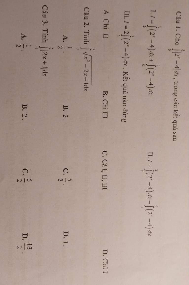 Cho ∈tlimits _0^(3|2^x)-4|dx , trong các kết quả sau
I. I=∈tlimits _2^(3(2^x)-4)dx+∈tlimits _0^(2(2^x)-4)dx
II. I=∈tlimits _2^(3(2^x)-4)dx-∈tlimits _0^(2(2^x)-4)dx
III. I=2∈tlimits _2^(3(2^x)-4)dx Kết quả nào đúng
A. Chi II B. Chi III C. Cả I, II, III D. Chi I
Câu 2. Tính ∈tlimits _0^(2sqrt(x^2)-2x+1)dx
A.  1/2 . B. 2. C.  5/2 . D. 1.
Câu 3. Tính ∈tlimits _(-1)^2|2x+1|dx
A.  1/2 . B. 2. C.  5/2 .  13/2 . 
D.