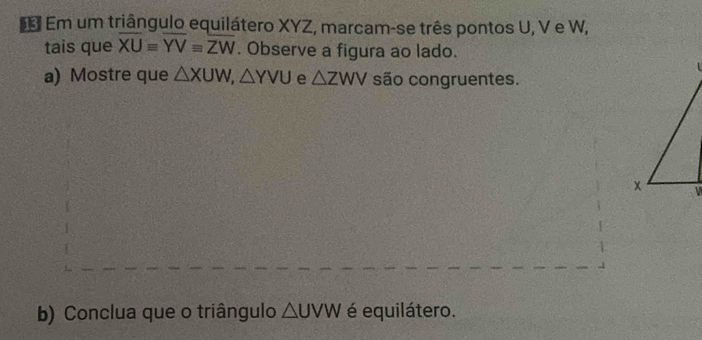 Em um triângulo equilátero XYZ, marcam-se três pontos U, V e W, 
tais que overline XUequiv overline YVequiv overline ZW. Observe a figura ao lado. 
a) Mostre que △ XUW, △ YVU e △ ZWV são congruentes. 
b) Conclua que o triângulo △ UVW é equilátero.