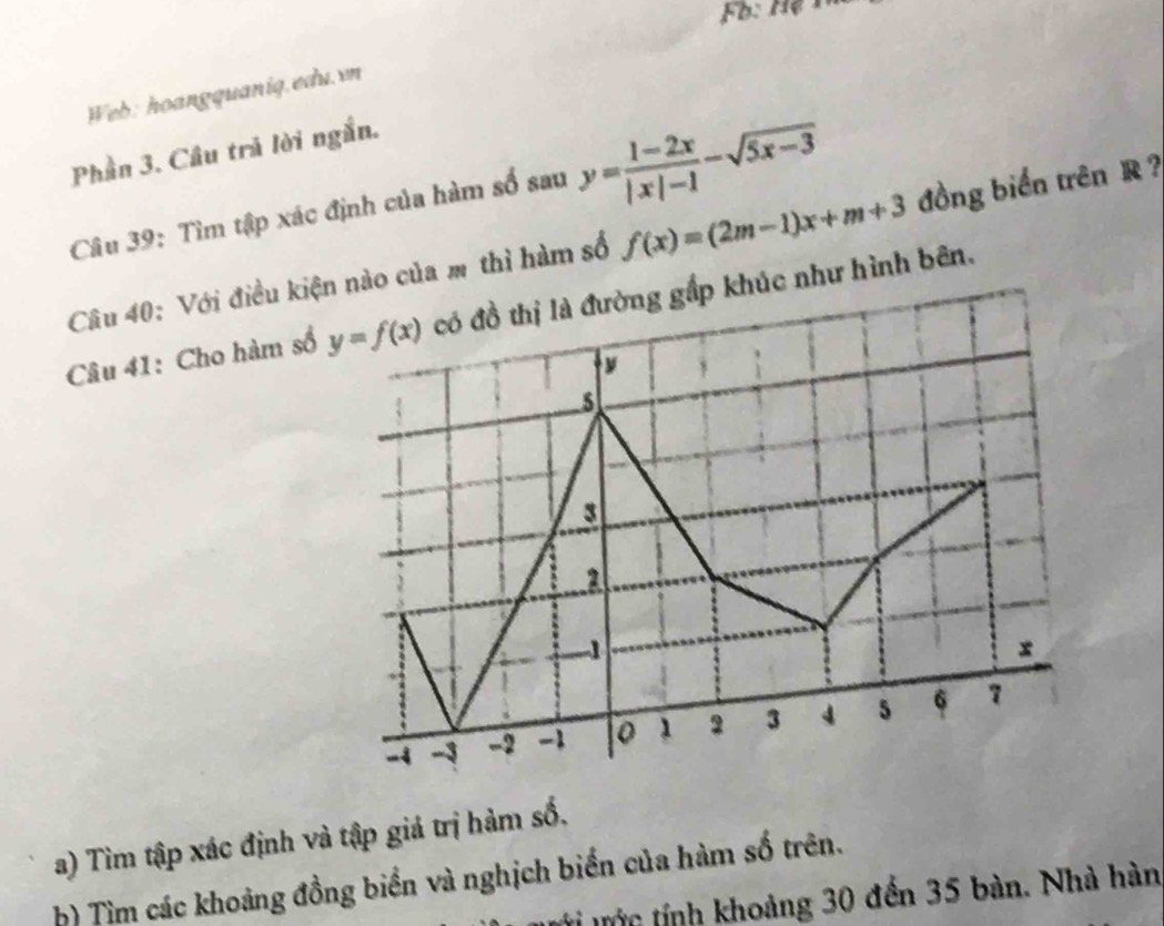 Web: hoangquaniq.edu.vn
Phần 3. Câu trả lời ngắn.
Câu 39: Tìm tập xác định của hàm số sau y= (1-2x)/|x|-1 -sqrt(5x-3)
Câu 40: Với điều kiện nào của m thì hàm số f(x)=(2m-1)x+m+3 đồng biển trên R ?
Câu 41: Cho hàm số y=f(x) có đồ thị là đường gấp khúc như hình bên.
y
5
3
2
1
x
-4 -3 -2 -1 0 1 2 3 4 5 6 7
a) Tìm tập xác định và tập giả trị hàm số.
b) Tìm các khoảng đồng biển và nghịch biến của hàm số trên.
tớn tính khoảng 30 đến 35 bàn. Nhà hàn