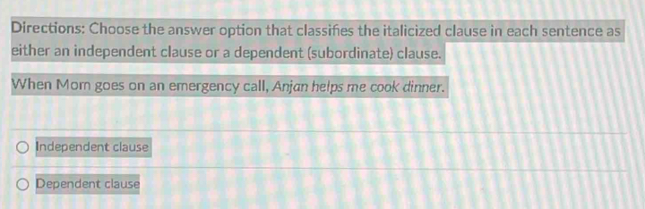 Directions: Choose the answer option that classiñes the italicized clause in each sentence as
either an independent clause or a dependent (subordinate) clause.
When Mom goes on an emergency call, Anjan helps me cook dinner.
Independent clause
Dependent clause