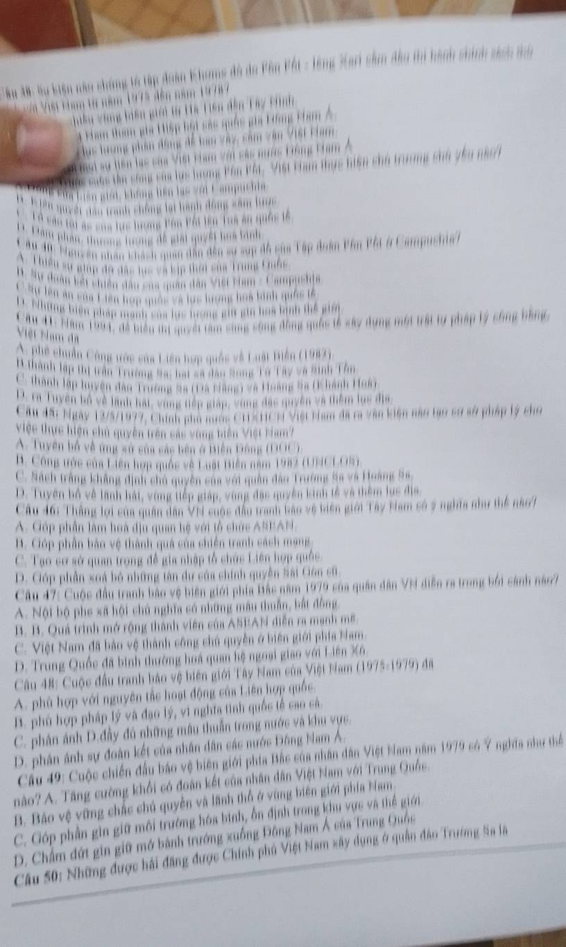 Tậu A: lu kiện nău chứng tố tập đoàn Khuns đô do Pên Pết - lông Kari sầm đầu thi hành chính sách mn
Vi Việt kim từ năm 1975 đến năm 19787
Kiến vàng kiên giải từ La Liên đến Tay cình
ham thm ga 1ập họt sac quốc gia Hồng kham Á
luc lượng phần động đề bn vày, sâm văn Viết Fham
# mại sự tiên lạc caa Vist cham với sác nước Hông Ham
Thns suốc tên sáng saa lực lương Pần Phi V1ết chạm thực hiến chủ trường chh Thu nàc/h
Bửa Liên giới, không hiên lạc với Campushi
Su quyềt dân tranh chông lại hành động sâm lưoc
LỞ sản lới ac của lực hương Pân Pội lên Toa an quốc tế
Dâm phần, thương hưng đề giải quyết hoa bình
ău 40. Mauyên nhân khách quan dân đến sự sụp độ của Tập đoàn Pân Pội ở Campushia )
A. Thiều sự giúp đô đặc lục và kịp thời sủa Trung Cốc
B. Sự doân kết shiên đầu sủa quân dân Việt Hham - Campuskia
C Sự lên ăn sủa Liên hợp quốc và lực lượng hoa binh quốc tế
D. Những biện pháp mạnh sủa lực lượng giữ gin hoa bình thể giới
Câu 41: Năm 1994, đề tiển tị quyết tâm sùng sông động quốc tễ sây dụng một trất tự pháp lý sống bằng
Việt Nam đã
C. phê chuẩn Công ước của Liên hợp quốc về Luật Biển (1982).
M.thành lập thị trần Trường Sa: hạt sã đâo Song Tờ Tây và Sinh Tân
C. thành lập luyện đâo Trường Sa (Đã Nãng) và Hoàng Sa (Khánh Huâ)
D. ra Tuyên hồ về lãnh hải, vùng tiếp giáp, vùng đặc quyền và thêm lục địa
Cầu đất Ngày 13/5/1977, Chính phố nước C1SHCN Việt Nam đã ra văn kiện năo tạo sơ sở pháp lý cho
Việc thực hiện chủ quyên trên các vùng biên Việt Nam?
A. Tuyên bố về ứng sử sủa sác bên ở Biện Đông (DOC).
B. Công trức của Liên hợp quốc về Luật tiên năm 1982 (UNCL.OS)
C. Sách trắng không dịnh chủ quyền sửa với quân đào Trường Sa và Hoàng Ss,
D. Tuyên bộ vệ lãnh hái, vùng tiếp giáp, vùng đặc quyền kinh tế và thêm lus địa
Câu 46: Thắng lợi của quân dân VN cuộc đầu tranh bảo vệ biên giới Tây Nam số ý nghĩa như thể nào
A. Góp phần làm hoà dịu quan hệ với tổ chức ASEAN.
B. Góp phần bảo vệ thành quả của chiến tranh cách mạng
C. Tạo cơ sở quan trọng đề gia nhập tổ chức Liên hợp quốc
D. Cóp phần xoá bó những tân dư của chính quyền Sài Gên cũ,
Câu 47: Cuộc đầu tranh bảo vệ biên giới phía Bắc năm 1979 của quân dân VN diễn ra trong bởi cánh năo7
A. Nội bộ phe sã hội chủ nghĩa có những mâu thuần, bắt đồng
B. B. Quá trình mở rộng thành viên của ASEAN diễn ra mạnh mề.
C. Việt Nam đã bảo vệ thành công chủ quyền ở biên giới phía Nam.
D. Trung Quốc đã bình thường hoá quan hệ ngoại giao với Liên X6.
Câu 48: Cuộc đầu tranh báo vệ biên giới Tây Nam của Việt Nam (1975-1979) đã
A. phù hợp với nguyên tắc hoạt động của Liên hợp quốc.
B. phủ hợp pháp lý và đạo lý, vì nghĩa tinh quốc tế cao cá.
C. phân ảnh D.đầy đủ những mẫu thuẫn trong nước và khu vực.
D. phân ánh sự đoàn kết của nhân dân các nước Đông Nam Á.
Cầu 49: Cuộc chiến đấu báo vệ biên giới phía Bắc của nhân dân Việt Nam năm 1979 có 7 nghĩa như thể
nào? A. Tăng cường khổi có đoàn kết của nhân dân Việt Nam với Trung Quốc.
B. Báo vệ vũng chắc chủ quyền và lãnh thổ ở vùng biện giới phía Nam.
C. Góp phần gin giữ môi trường hóa bình, ổn định trong khu vực và thể giới.
D. Chẩm đứt gin giữ mở bành trưởng xuồng Đông Nam Á của Trung Quốc
Câu 50: Những được hải đăng được Chính phủ Việt Nam xây dụng ở quân đâo Trường Sa là
