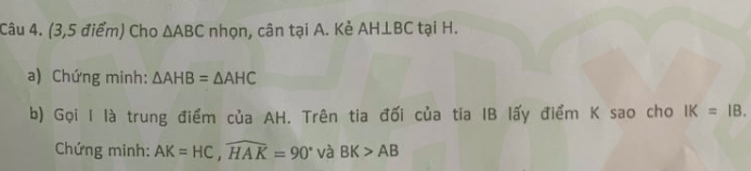 (3,5 điểm) Cho △ ABC nhọn, cân tại A. Kẻ AH⊥ BC tại H. 
a) Chứng minh: △ AHB=△ AHC
b) Gọi I là trung điểm của AH. Trên tia đối của tia IB lấy điểm K sao cho IK=IB. 
Chứng minh: AK=HC, widehat HAK=90° và BK>AB