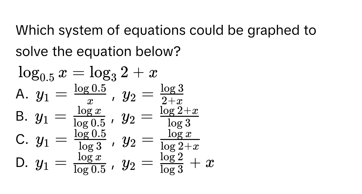 Which system of equations could be graphed to solve the equation below?
$log _0.5x=log _32+x$
A. $y_1= (log 0.5)/x $, $y_2= log 3/2+x $
B. $y_1= log x/log 0.5 $, $y_2= (log 2+x)/log 3 $
C. $y_1= (log 0.5)/log 3 $, $y_2= log x/log 2+x $
D. $y_1= log x/log 0.5 $, $y_2= log 2/log 3 +x$