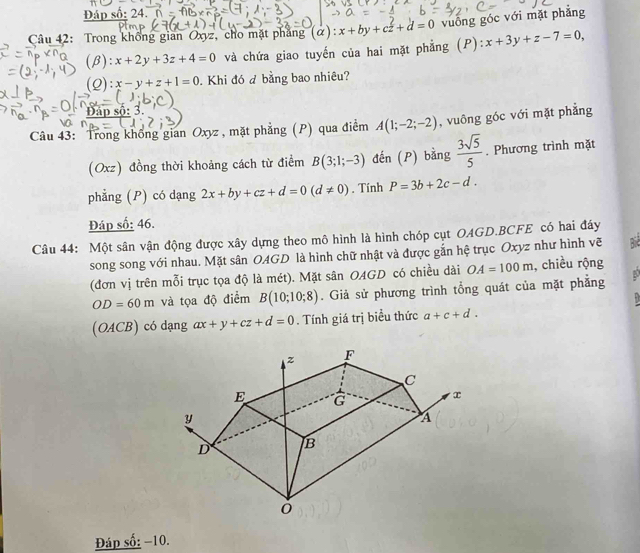 Đáp số: 24. 
Câu 42: Trong khổng gian Oxyz, cho mặt phẳng (α): x+by+cz+d=0 vuống góc với mặt phẳng 
(β): x+2y+3z+4=0 và chứa giao tuyến của hai mặt phẳng (P): x+3y+z-7=0, 
(2): x-y+z+1=0 Khi đó đ bằng bao nhiêu? 
Đáp sộ: 3. 
Câu 43: Trong không gian Oxyz , mặt phẳng (P) qua điểm A(1;-2;-2) , vuông góc với mặt phẳng 
(Oxz) đồng thời khoảng cách từ điểm B(3;1;-3) đến (P) bằng  3sqrt(5)/5 . Phương trình mặt 
phẳng (P) có dạng 2x+by+cz+d=0(d!= 0). Tính P=3b+2c-d. 
Đáp số: 46. 
Câu 44: Một sân vận động được xây dựng theo mô hình là hình chóp cụt OAGD.BCFE có hai đáy 
song song với nhau. Mặt sân OAGD là hình chữ nhật và được gắn hệ trục Oxyz như hình vẽ 
(đơn vị trên mỗi trục tọa độ là mét). Mặt sân OAGD có chiều dài OA=100m , chiều rộng
OD=60m và tọa độ điểm B(10;10;8). Giả sử phương trình tổng quát của mặt phẳng D 
(OACB) có dạng ax+y+cz+d=0. Tính giá trị biểu thức a+c+d. 
Đáp số: −10.