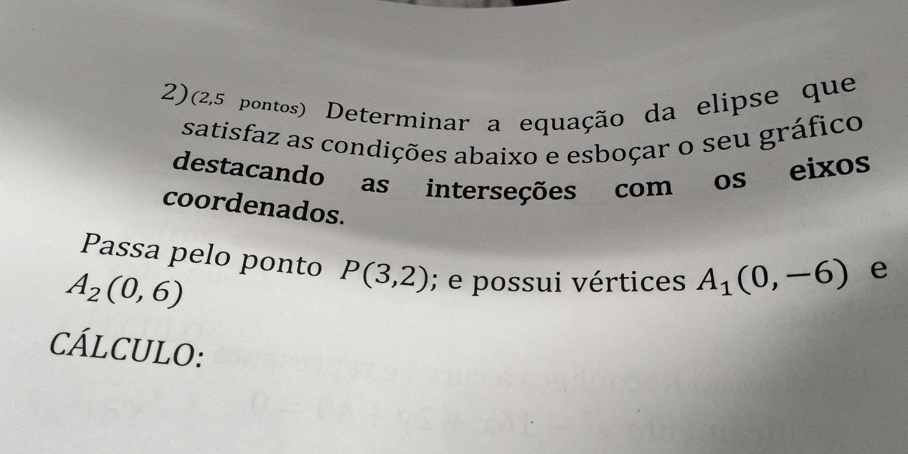 2)(2,5 pontos) Determinar a equação da elipse que 
satisfaz as condições abaixo e esboçar o seu gráfico 
destacando as interseções com os eixos 
coordenados. 
Passa pelo ponto P(3,2); e possui vértices
A_2(0,6)
A_1(0,-6) e 
CÁLCULO: