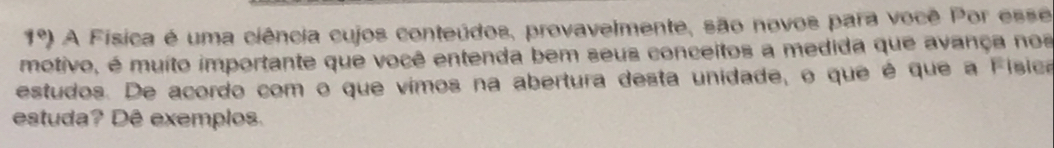 1°) A Física é uma ciência cujos conteúdos, provavelmente, são novos para você Por esse 
motivo, é muito importante que você entenda bem seus conceitos a medida que avança nos 
estudos. De acordo com o que vimos na abertura desta unidade, o que é que a Física 
estuda? Dê exemplos.