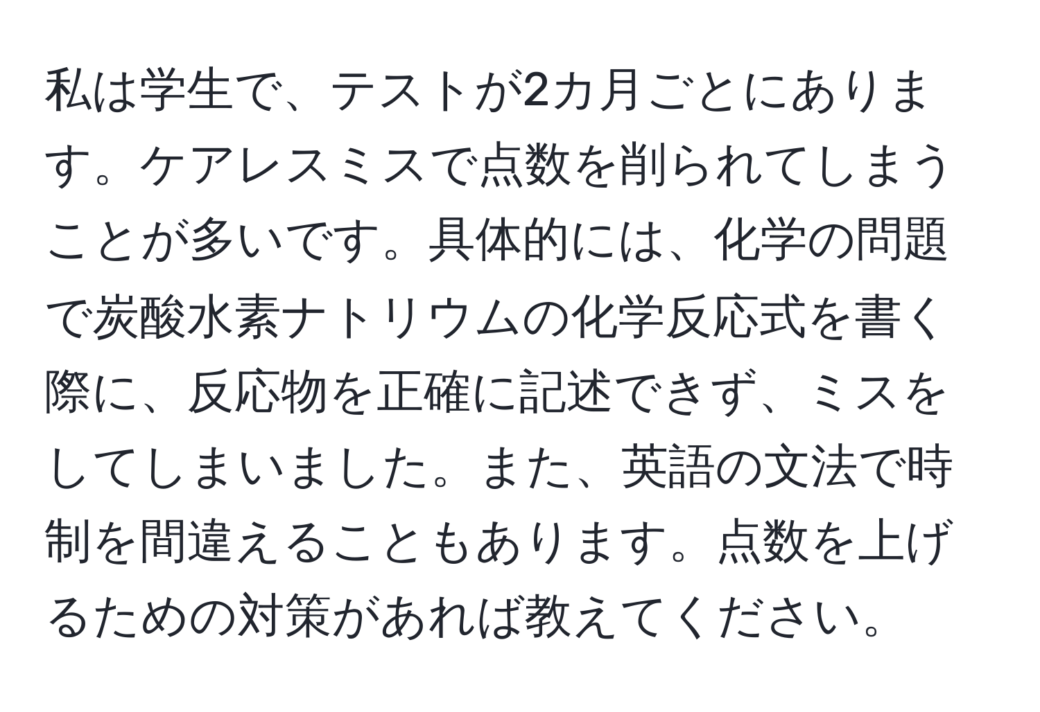 私は学生で、テストが2カ月ごとにあります。ケアレスミスで点数を削られてしまうことが多いです。具体的には、化学の問題で炭酸水素ナトリウムの化学反応式を書く際に、反応物を正確に記述できず、ミスをしてしまいました。また、英語の文法で時制を間違えることもあります。点数を上げるための対策があれば教えてください。