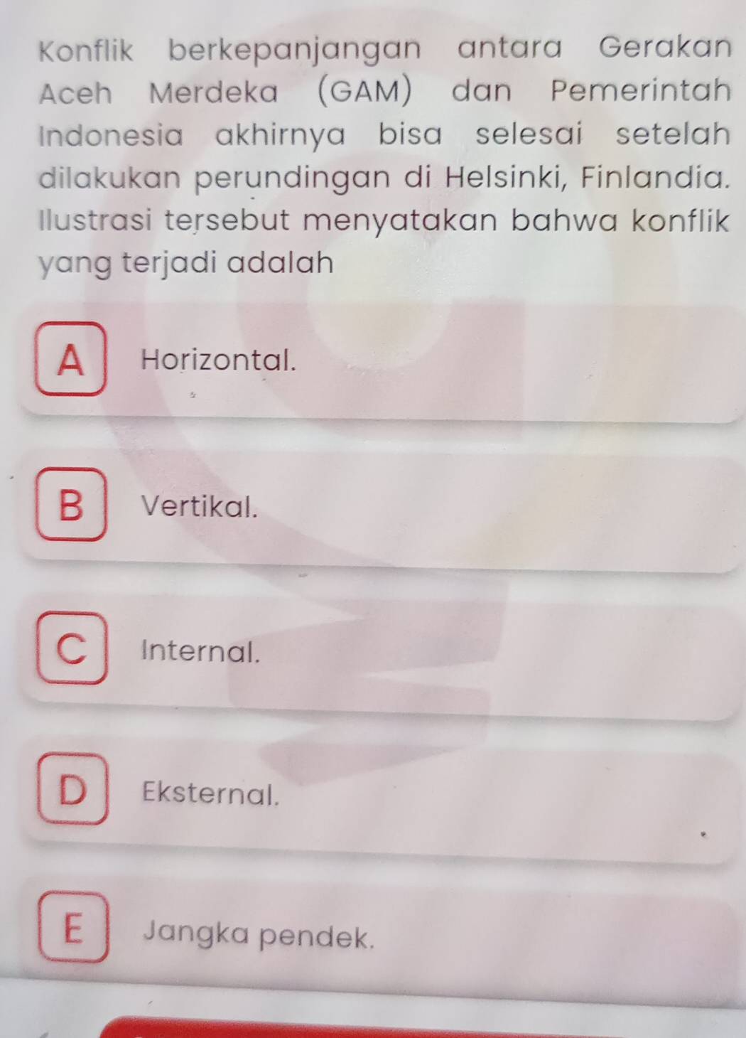 Konflik berkepanjangan antara Gerakan
Aceh Merdeka (GAM) dan Pemerintah
Indonesia akhirnya bisa selesai setelah
dilakukan perundingan di Helsinki, Finlandia.
Ilustrasi tersebut menyatakan bahwa konflik
yang terjadi adalah
A Horizontal.
B Vertikal.
C Internal.
D Eksternal.
E Jangka pendek.