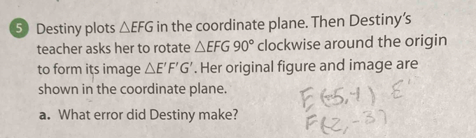 Destiny plots △ EFG in the coordinate plane. Then Destiny’s 
teacher asks her to rotate △ EFG90° clockwise around the origin 
to form its image △ E'F'G'. Her original figure and image are 
shown in the coordinate plane. 
a. What error did Destiny make?