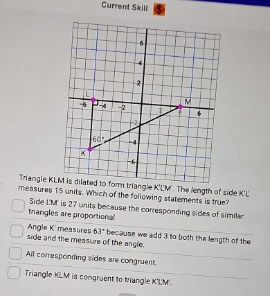 Current Skill $
measures 15 units. Which of the following statements is true?
Side LM' is 27 units because the corresponding sides of similar
triangles are proportional.
Angle K' measures 63° because we add 3 to both the length of the
side and the measure of the angle.
All corresponding sides are congruent.
Triangle KLM is congruent to triangle K'LM'.