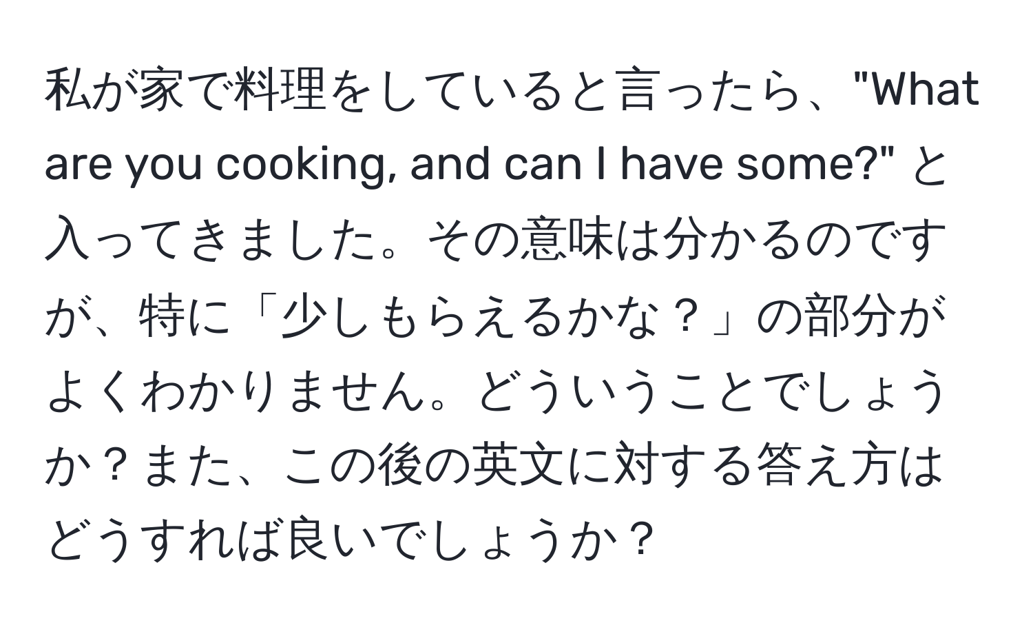 私が家で料理をしていると言ったら、"What are you cooking, and can I have some?" と入ってきました。その意味は分かるのですが、特に「少しもらえるかな？」の部分がよくわかりません。どういうことでしょうか？また、この後の英文に対する答え方はどうすれば良いでしょうか？