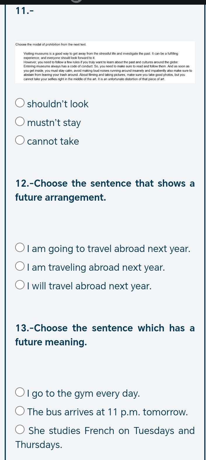 11.-
Choose the modal of prohibition from the next text.
Visiting museums is a good way to get away from the stressful life and investigate the past. It can be a fulfilling
However, you need to follow a few rules if you truly want to learn about the past and cultures around the globe:
you get inside, you must stay calm, avoid making loud noises running around insanely and impatiently also make sure to
abstain from leaving your trash around. About filming and taking pictures, make sure you take good photos, but you
cannot take your selfies right in the middle of the art. It is an unfortunate distortion of that piece of art.
shouldn't look
mustn't stay
cannot take
12.-Choose the sentence that shows a
future arrangement.
I am going to travel abroad next year.
I am traveling abroad next year.
I will travel abroad next year.
13.-Choose the sentence which has a
future meaning.
I go to the gym every day.
The bus arrives at 11 p.m. tomorrow.
She studies French on Tuesdays and
Thursdays.