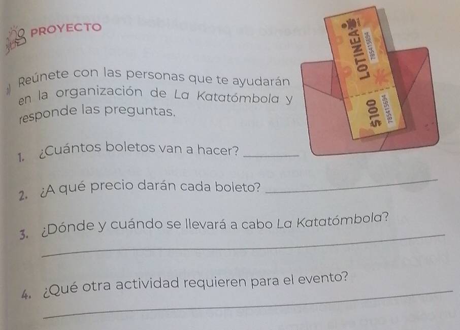 proyecto 
Reúnete con las personas que te ayudarán 
en la organización de La Katatómbola y 
responde las preguntas. 
1. ¿Cuántos boletos van a hacer?_ 
2. ¿A qué precio darán cada boleto? 
_ 
_ 
3. ¿Dónde y cuándo se llevará a cabo La Katatómbola? 
_ 
4. ¿Qué otra actividad requieren para el evento?