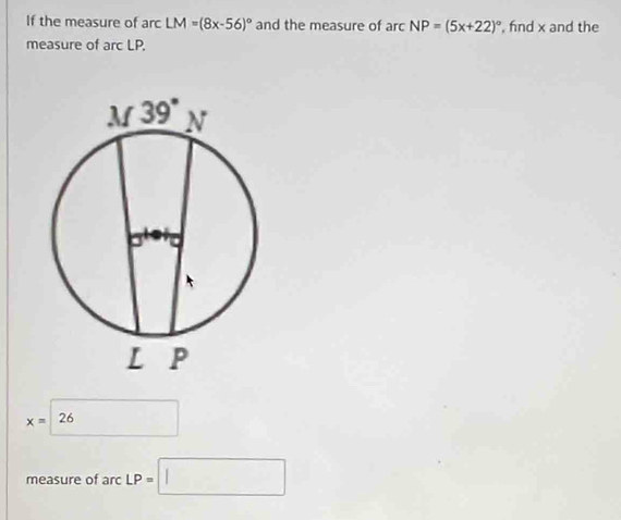 If the measure of arc LM=(8x-56)^circ  and the measure of ard NP=(5x+22)^circ  , fnd x and the
measure of arc LP.
x= 26
measure of arc LP=□