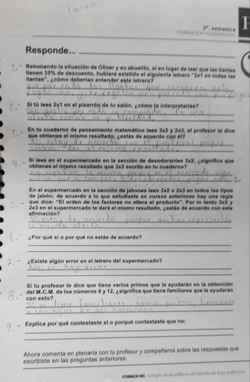 Responde..._
Retomando la situación de Oliver y su abuelito, si en lugar de leer que las liantas
tienen 35% de descuento, hubíera existido el siguiente letrero "2x1 en todas las
llantas", ¿cómo deberian entender este letrero?
_
_
Si tú lees 2x1 en el pizarrón de tu salón, ¿cómo lo interpretarias?
_
_
En tu cuaderno de pensamiento matemático less 3* 2 y 2* 3 , el profesor te dic
que obtienes el mismo resultado, ¿estás de acuerdo con él7
_
_
Si lees en el supermercado en la sección de desodorantes 3x2, ¿significa que
obtienes el mismo resultado que 3x2 escrito en tu cuaderno?
_
_
En el supermercado en la sección de jabones lees 3x2 o 2x3 en todos los tipos
de jabón; de acuerdo a lo que estudiaste en cursos anteriores hay una regía
que dice: "El orden de los factores no altera el producto". Por lo tanto 3x2 y
2x3 en el supermercado te dará el mismo resultado, j estás de acuerdo con esta
afirmación?
_
_
¿Por qué sí o por qué no estás de acuerdo?
_
_
¿Existe algún error en el letrero del supermercado?
_
_
Sí tu profesor te dice que tiene varios primos que le ayudarán en la ebtención
del M.C.M. de los números 8 y 12, ¿significa que tiene familiares que le ayudarán
_
con esto?
_
_
Explica por qué contestaste si o porqué contestaste que no:
_
Ahora comenta en plenaría con tu profesor y compañeros sobre las respuestas que
escribiste en las preguntas anteriores.
_
COBACH BG Colegio de Bashilleres del Serado de Reja Salifornia