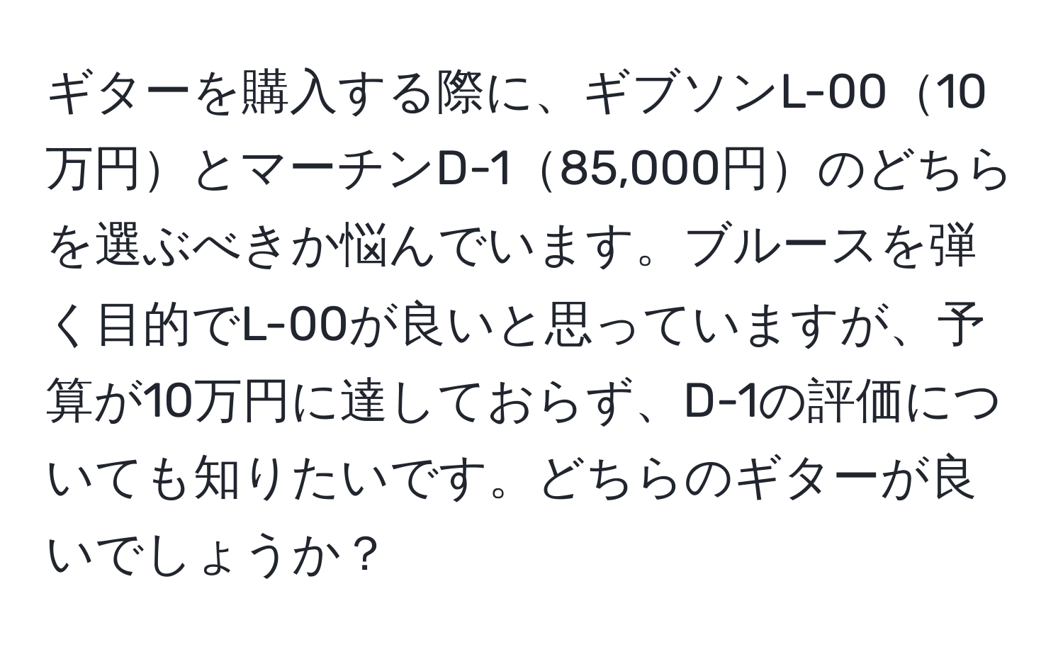 ギターを購入する際に、ギブソンL-0010万円とマーチンD-185,000円のどちらを選ぶべきか悩んでいます。ブルースを弾く目的でL-00が良いと思っていますが、予算が10万円に達しておらず、D-1の評価についても知りたいです。どちらのギターが良いでしょうか？