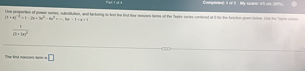 Completed: 4 of 5 My score: 4/5 pts (80%)
Use properties of power series, substitution, and factoring to find the first four nonzero terms of the Taylor series centered at 0 for the function given below. Use the Taylor senes
(1+x)^-2=1-2x+3x^2-4x^3+·s , for-1
frac 1(3+2x)^2
The first nonzero term is □